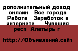 дополнительный доход  онлайн - Все города Работа » Заработок в интернете   . Чувашия респ.,Алатырь г.